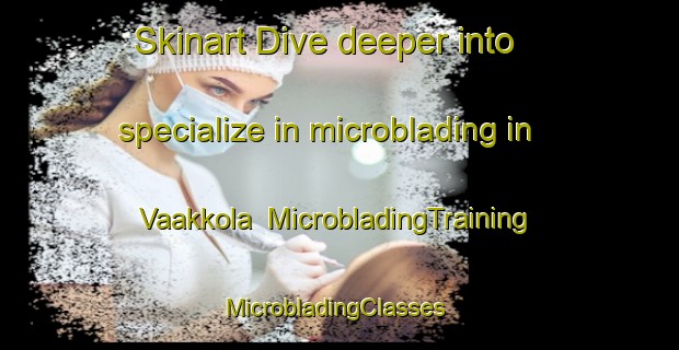 Skinart Dive deeper into specialize in microblading in Vaakkola | MicrobladingTraining | MicrobladingClasses | SkinartTraining-Finland