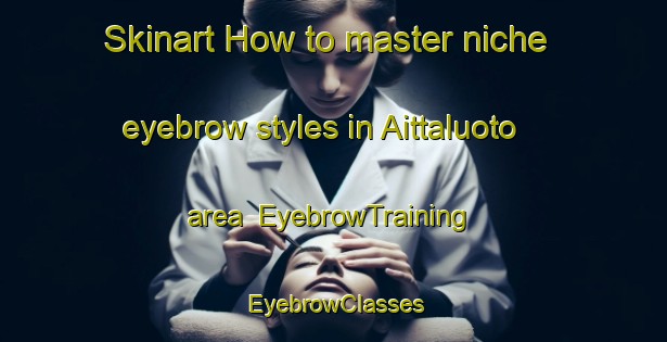 Skinart How to master niche eyebrow styles in Aittaluoto area | EyebrowTraining | EyebrowClasses | SkinartTraining-Finland